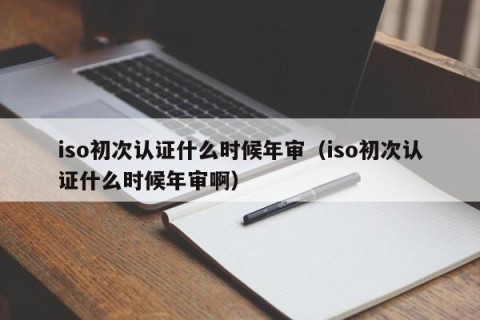 iso初次认证什么时候年审（iso初次认证什么时候年审啊）