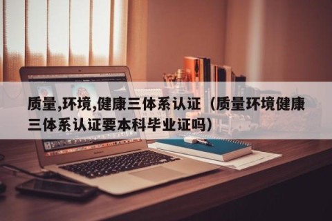 质量,环境,健康三体系认证（质量环境健康三体系认证要本科毕业证吗）