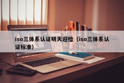 iso三体系认证明天迎检（iso三体系认证标准）