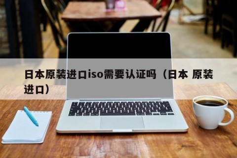 日本原装进口iso需要认证吗（日本 原装进口）