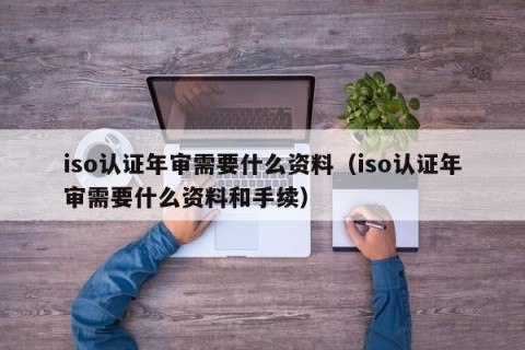 iso认证年审需要什么资料（iso认证年审需要什么资料和手续）