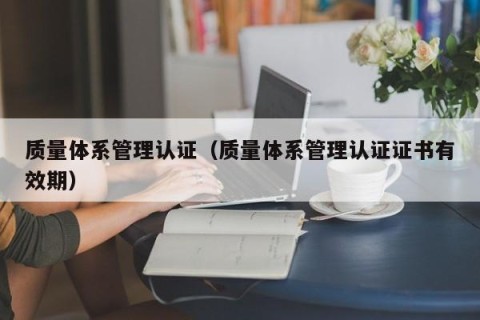 质量体系管理认证（质量体系管理认证证书有效期）