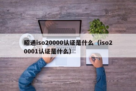 昭通iso20000认证是什么（iso20001认证是什么）