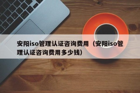 安阳iso管理认证咨询费用（安阳iso管理认证咨询费用多少钱）