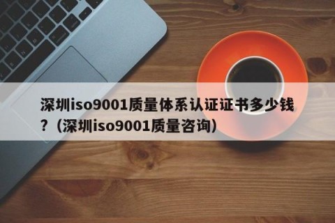 深圳iso9001质量体系认证证书多少钱?（深圳iso9001质量咨询）
