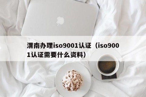 渭南办理iso9001认证（iso9001认证需要什么资料）