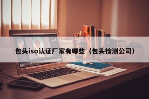 包头iso认证厂家有哪些（包头检测公司）