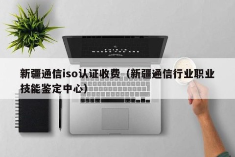 新疆通信iso认证收费（新疆通信行业职业技能鉴定中心）