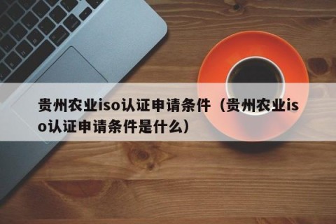 贵州农业iso认证申请条件（贵州农业iso认证申请条件是什么）