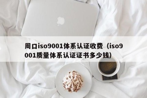 周口iso9001体系认证收费（iso9001质量体系认证证书多少钱）