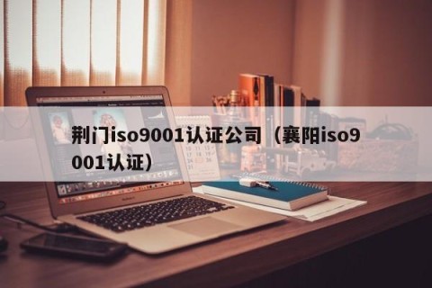 荆门iso9001认证公司（襄阳iso9001认证）