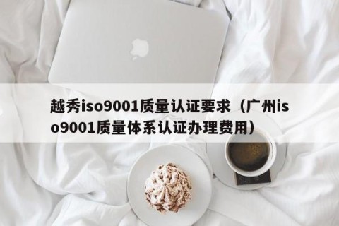 越秀iso9001质量认证要求（广州iso9001质量体系认证办理费用）