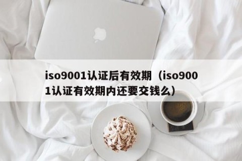 iso9001认证后有效期（iso9001认证有效期内还要交钱么）