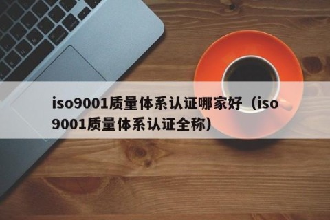 iso9001质量体系认证哪家好（iso9001质量体系认证全称）