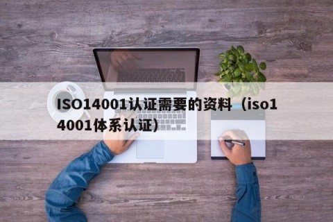 ISO14001认证需要的资料（iso14001体系认证）