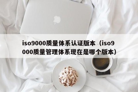 iso9000质量体系认证版本（iso9000质量管理体系现在是哪个版本）