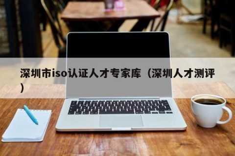 深圳市iso认证人才专家库（深圳人才测评）