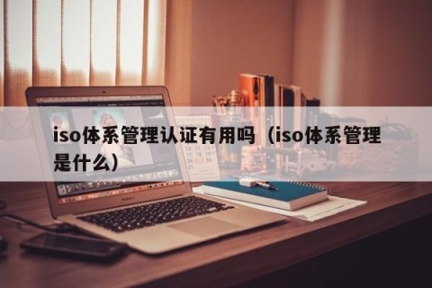 iso体系管理认证有用吗（iso体系管理是什么）