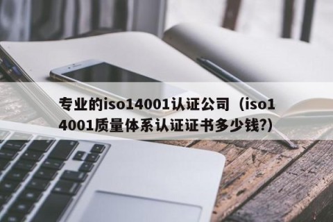 专业的iso14001认证公司（iso14001质量体系认证证书多少钱?）