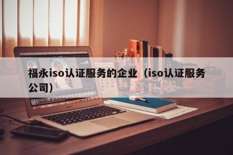 福永iso认证服务的企业（iso认证服务公司）