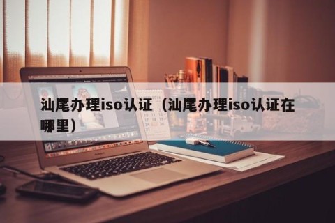 汕尾办理iso认证（汕尾办理iso认证在哪里）