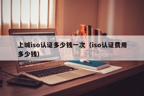 上城iso认证多少钱一次（iso认证费用多少钱）