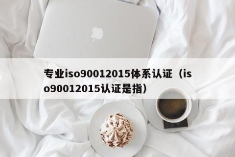 专业iso90012015体系认证（iso90012015认证是指）