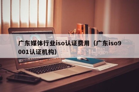 广东媒体行业iso认证费用（广东iso9001认证机构）