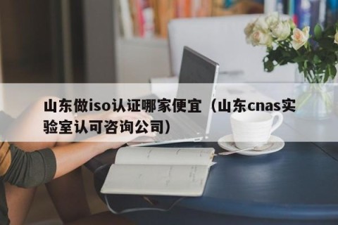 山东做iso认证哪家便宜（山东cnas实验室认可咨询公司）