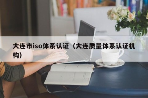 大连市iso体系认证（大连质量体系认证机构）