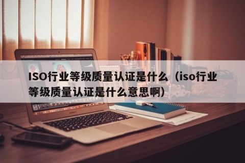 ISO行业等级质量认证是什么（iso行业等级质量认证是什么意思啊）