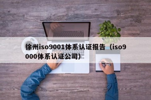 徐州iso9001体系认证报告（iso9000体系认证公司）