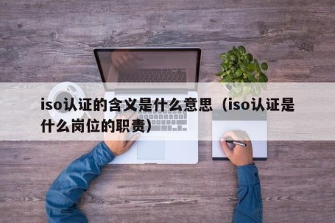 iso认证的含义是什么意思（iso认证是什么岗位的职责）