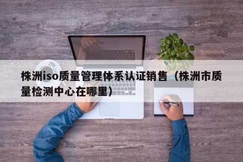 株洲iso质量管理体系认证销售（株洲市质量检测中心在哪里）