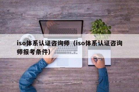 iso体系认证咨询师（iso体系认证咨询师报考条件）