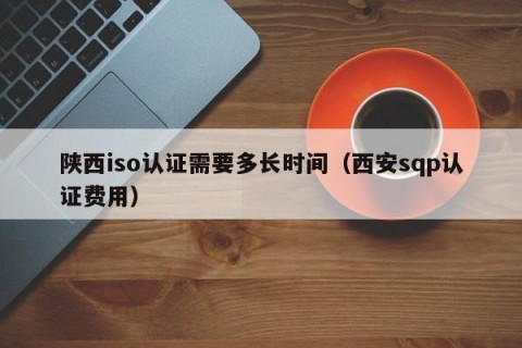 陕西iso认证需要多长时间（西安sqp认证费用）