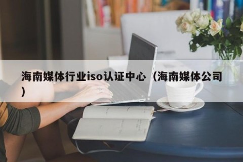 海南媒体行业iso认证中心（海南媒体公司）