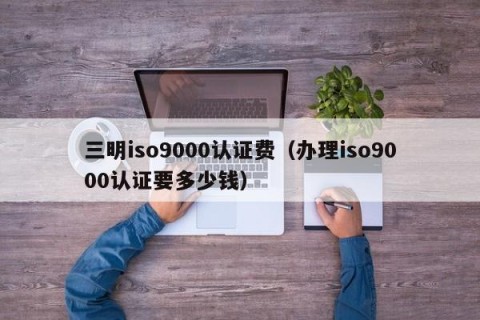 三明iso9000认证费（办理iso9000认证要多少钱）