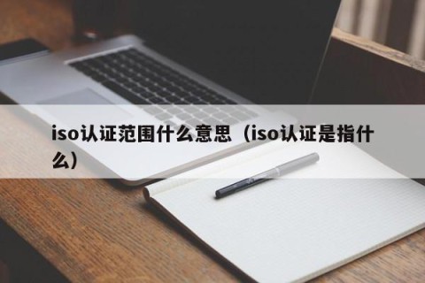 iso认证范围什么意思（iso认证是指什么）