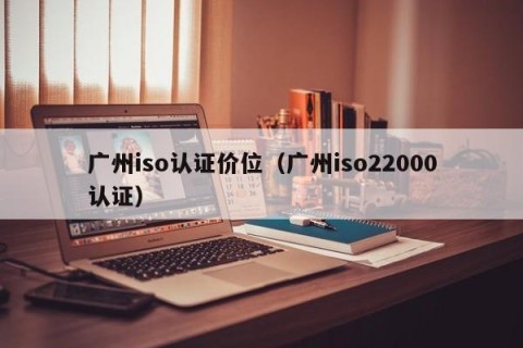 广州iso认证价位（广州iso22000认证）