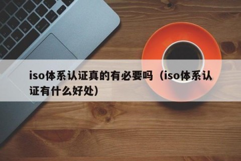 iso体系认证真的有必要吗（iso体系认证有什么好处）