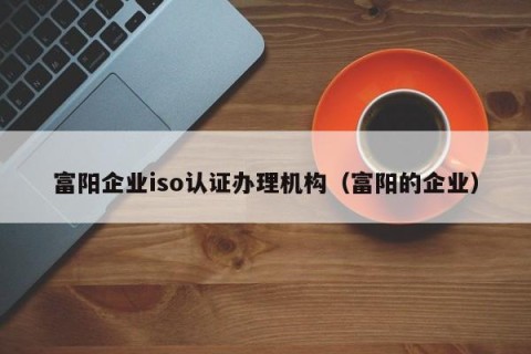 富阳企业iso认证办理机构（富阳的企业）