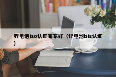 锂电池iso认证哪家好（锂电池bis认证）