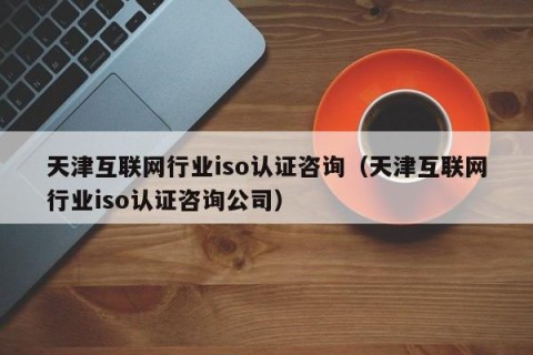 天津互联网行业iso认证咨询（天津互联网行业iso认证咨询公司）