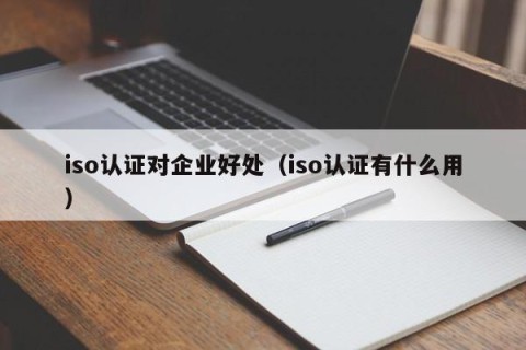 iso认证对企业好处（iso认证有什么用）