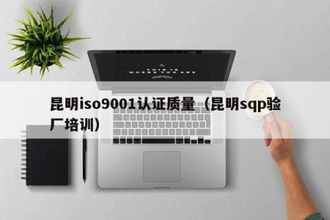 昆明iso9001认证质量（昆明sqp验厂培训）