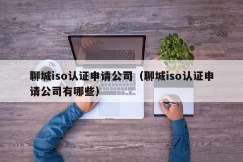聊城iso认证申请公司（聊城iso认证申请公司有哪些）