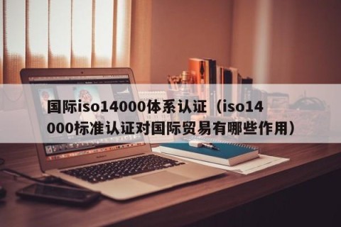 国际iso14000体系认证（iso14000标准认证对国际贸易有哪些作用）