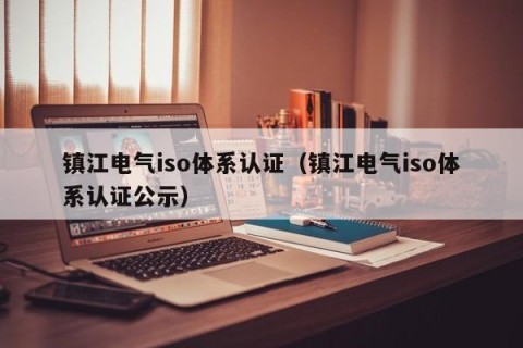 镇江电气iso体系认证（镇江电气iso体系认证公示）