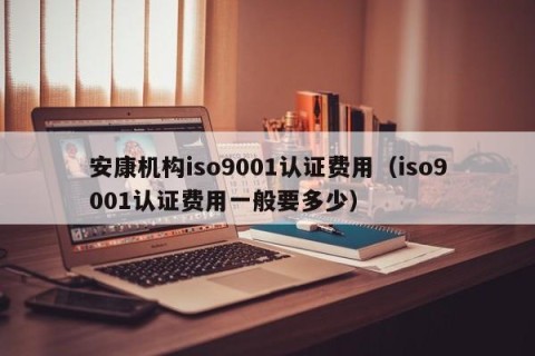 安康机构iso9001认证费用（iso9001认证费用一般要多少）